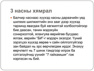 3 насны хямрал
 Балчир наснаас хүүхэд насны дараачийн үед
 шилжих шилжилтийн энэ зааг дээр хүүхэд
 тархинд явагдаж буй хөгжилтэй холбоотойгоор
 бие даасан, танин мэдэхүйн
 сонирхолтой, ялангуяа өөрийгөө бусдаас
 ялгаж, өөрийн “БИ”-г мэдэрч эхэлдэг. Үүний
 зэрэгцээ хүүхэд өөрөө ч сайн ойлголгүйгээр
 зан байдал нь эрс өөрчлөгдөж ирдэг. Энэхүү
 өөрчлөлт нь 7 шинж тэмдгээр илрэх ба
 сэтгэлзүйчид үүнийг “7 гайхамшиг” гэж
 нэрлэсэн нь бий.
 