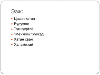 Ээж:
 Цасан хатан
 Бүдүүлэг
 Түгшүүртэй
 “Мөнхийн” хүүхэд
 Хатан хаан
 Халамжтай
 