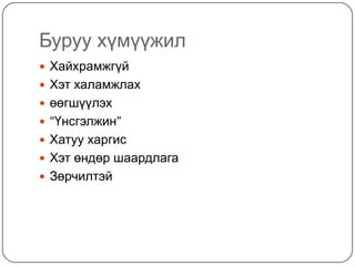 Буруу хүмүүжил
 Хайхрамжгүй
 Хэт халамжлах
 өөгшүүлэх
 “Үнсгэлжин”
 Хатуу харгис
 Хэт өндөр шаардлага
 Зөрчилтэй
 