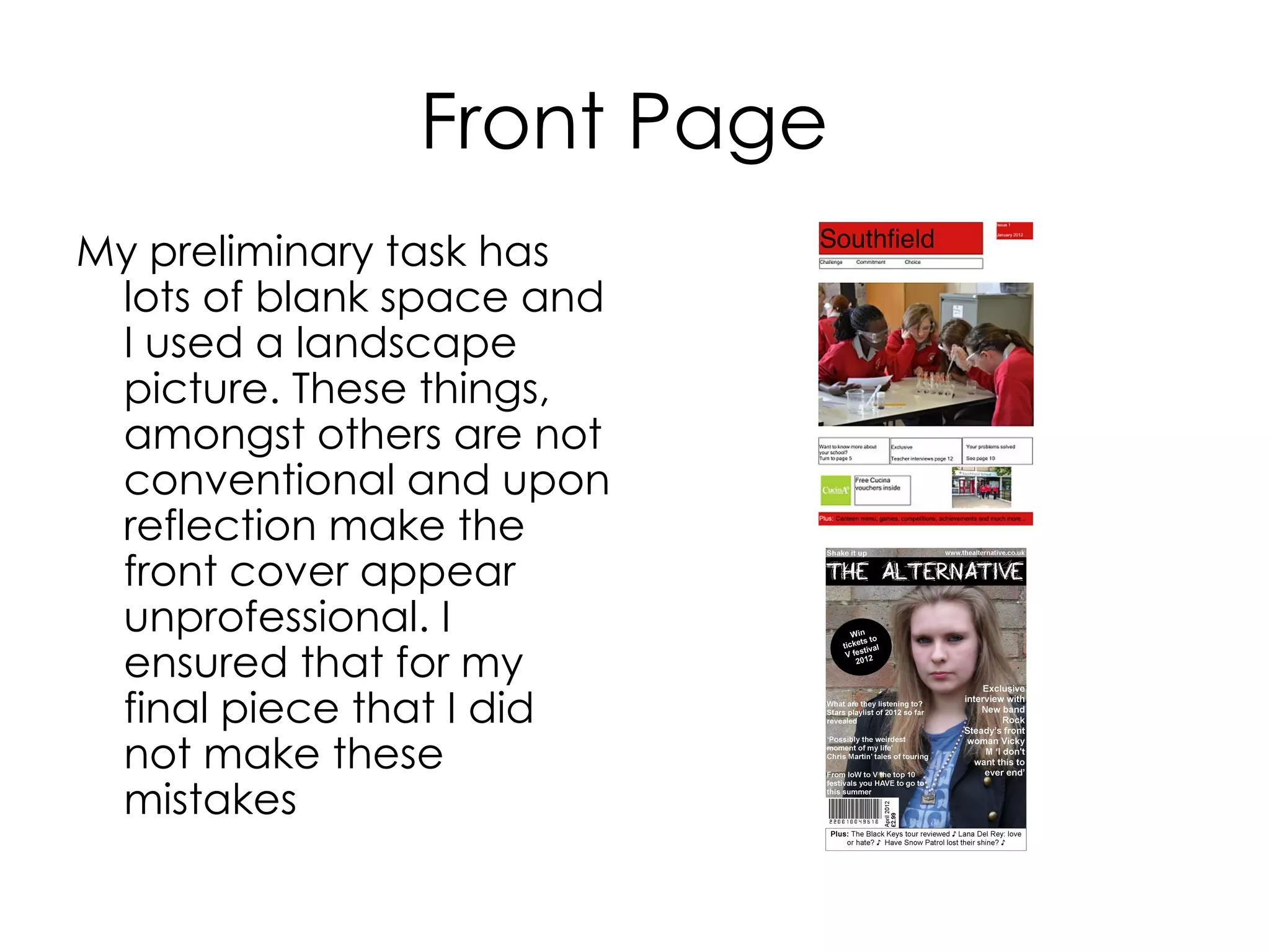 Front Page
My preliminary task has
lots of blank space and
I used a landscape
picture. These things,
amongst others are not
conventional and upon
reflection make the
front cover appear
unprofessional. I
ensured that for my
final piece that I did
not make these
mistakes