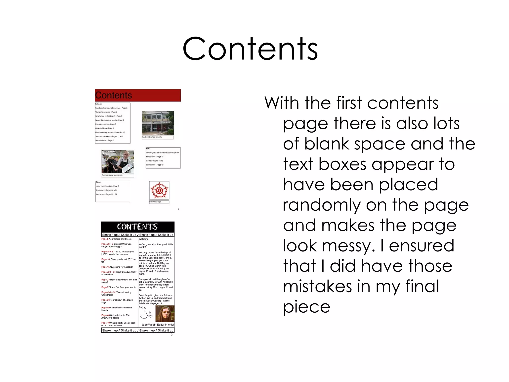 Contents
With the first contents
page there is also lots
of blank space and the
text boxes appear to
have been placed
randomly on the page
and makes the page
look messy. I ensured
that I did have those
mistakes in my final
piece