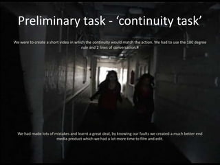 Preliminary task - ‘continuity task’
We were to create a short video in which the continuity would match the action. We had to use the 180 degree
                                      rule and 2 lines of conversation.#




  We had made lots of mistakes and learnt a great deal, by knowing our faults we created a much better end
                       media product which we had a lot more time to film and edit.
 