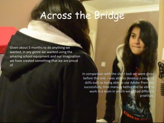 Across the Bridge

Given about 5 months to do anything we
wanted, in any genre we wanted using the
amazing school equipment and our imagination
we have created something that we are proud
of.

                                               In comparison with the short task we were given
                                                before this one. I was able to develop a range of
                                                 skills such as being able to use Adobe Premiere
                                                successfully, time manage better and be able to
                                                     work in a team in which we all had different
                                                                                       priorities.
 