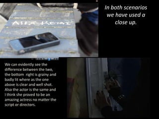In both scenarios
                                  we have used a
                                     close up.




We can evidently see the
difference between the two,
the bottom right is grainy and
badly lit where as the one
above is clear and well shot.
Also the actor is the same and
I think she proved to be an
amazing actress no matter the
script or directors.
 