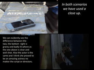 In both scenarios
                                    we have used a
                                       close up.




We can evidently see the
difference between the
two, the bottom right is
grainy and badly lit where as
the one above is clear and
well shot. Also the actor is the
same and I think she proved to
be an amazing actress no
matter the script or directors.
 