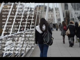 In ‘ Across the Bridge’ we tried
to convey things that are
important to us and attract the
audience by doing so. Also we
has a strong storyline, set time
and a lot of carriage to peruse
our plan. On the contrary the
preliminary task has been a trial
and I don’t think all of us have
taken to heart that we should do
it to the best of our abilities.
Yet I am still firmly in belief
that we have learned a lot from
both and everything that we do
next will be better that what we
have filmed last.
 