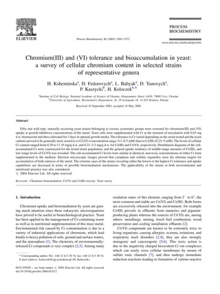 Process Biochemistry 40 (2005) 1565–1572
                                                                                                                    www.elsevier.com/locate/procbio




        Chromium(III) and (VI) tolerance and bioaccumulation in yeast:
           a survey of cellular chromium content in selected strains
                            of representative genera
                         H. Ksheminskaa, D. Fedorovycha, L. Babyaka, D. Yanovycha,
                                        P. Kaszyckib, H. Koloczekb,*
                  a
                   Institute of Cell Biology, National Academy of Science of Ukraine, Dragomanov Street 14/16, 79005 Lviv, Ukraine
                            b
                                                                                                                  ´
                              University of Agriculture, Biochemistry Department, Al. 29 Listopada 54, 31-425 Krakow, Poland
                                                 Received 10 September 2003; accepted 16 May 2004




Abstract

   Fifty-one wild type, naturally occurring yeast strains belonging to various systematic groups were screened for chromium(III) and (VI)
uptake at growth-inhibitory concentrations of the metal. Yeast cells were supplemented with Cr at the moment of inoculation with 0.03 mg
d.w. biomass/ml and then cultivated for 3 days in optimal growth media. The tolerance to Cr varied depending on the strain tested and the yeast
cultures proved to be generally more sensitive to Cr(VI) (concentration range: 0.1–0.5 mM) than to Cr(III) (0.25–5 mM). The levels of cellular
Cr content ranged from 0.29 to 11.10 mg/g d.w. and 0.21–3.3 mg/g d.w. for Cr(III) and Cr(VI), respectively. Distribution diagrams of the cell-
accumulated Cr were constructed for the tested strain population, and the general uptake tendency of middle-range amounts of Cr(III), and
low-range levels of Cr(VI) was revealed. The cell-accumulated Cr levels were similar at identical, non-toxic concentrations of either Cr form
supplemented to the medium. Electron microscopic images proved that cytoplasm and cellular organelles were the ultimate targets for
accumulation of both valences of the metal. The extreme cases of the strains revealing either the lowest or the highest Cr tolerance and uptake
capabilities are discussed in terms of possible bioremediation mechanisms. The applicability of the strains in both environmental and
nutritional practice was also considered.
# 2004 Elsevier Ltd. All rights reserved.

Keywords: Chromium bioremediation; Cr(VI) and Cr(III) toxicity; Yeast survey




1. Introduction                                                                oxidation states of this element, ranging from 2À to 6+, the
                                                                               most common and stable are Cr(VI) and Cr(III). Both forms
   Chromium uptake and bioremediation by yeast are gain-                       are excessively released into the environment; for example
ing much attention since these eukaryotic microorganisms                       Cr(III) prevails in efﬂuents from tanneries and pigment-
have proved to be useful in biotechnological practice. Yeast                   producing plants whereas the sources of Cr(VI) are, among
has been applied in the management of Cr-containing waste                      others: metallurgy, mining, fossil fuel combustion, wood
as well as in nutritional supplementation of this trace metal.                 preservation and cooling installation efﬂuents [2].
Environmental risk caused by Cr contamination is due to a                          Cr(VI) compounds are known to be extremely toxic to
variety of industrial applications of chromium, which lead                     living organisms, causing allergies, eczema, irritations, and
ﬁnally to heavy pollution of soils, ground and surface waters,                 respiratory track disorders [2,4]; they are also strongly
and the atmosphere [1]. The chemistry of environmentally-                      mutagenic and cancerogenic [5,6]. This toxic action is
released Cr compounds is very complex [2,3]. Among many                        due to the negatively charged hexavalent Cr ion complexes
                                                                               which can easily cross cellular membranes by means of
  * Corresponding author. Tel.: +48 12 413 38 74; fax: +48 12 413 38 74.       sulfate ionic channels [7], and then undergo immediate
  E-mail address: koloczek@ogr.ar.krakow.pl (H. Koloczek).                     reduction reactions leading to formation of various reactive

0032-9592/$ – see front matter # 2004 Elsevier Ltd. All rights reserved.
doi:10.1016/j.procbio.2004.05.012
 