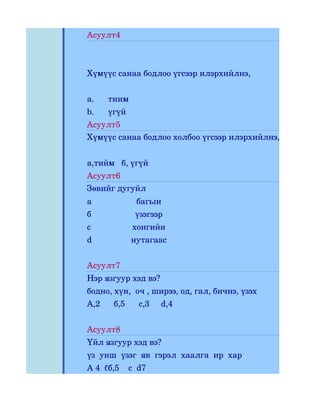 Асуулт4



Хүмүүс санаа бодлоо үгсээр илэрхийлнэ,


a.     тиим
b.     үгүй
Асуулт5
Хүмүүс санаа бодлоо холбоо үгсээр илэрхийлнэ,


а,тийм   б, үгүй
Асуулт6
Зөвийг дугуйл
а               багын
б               үзэгээр
с              хонгийн
d             нутагаас


Асуулт7
Нэр язгуур хэд вэ?
бодно, хүн,  оч , ширээ, од, гал, бичнэ, үзэх
А,2      б,5      с,3     d,4


Асуулт8
Үйл язгуур хэд вэ?
үз  унш  үзэг  яв  гэрэл  хаалга  ир  хар
А 4  б 5  с3 d7
      б,5    с
 