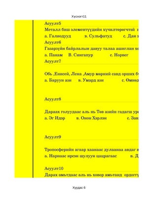 Хүснэгт11

Асуулт5
Металл биш элементүүдийн хүчилтөрөгчтэй  нэгдсэн нэг
а. Галиодууд            в. Сульфатуд          с. Дан эрдэс
Асуулт6
Газарзүйн байрлалын давуу талаа ашиглан хөгжингүй у
а. Панам     В. Сингапур               с. Норвег
Асуулт7


Обь ,Енисей, Лена ,Амур мөрний савд орших бүс нутаг ал
а. Баруун ази      в. Умард ази                с. Өмнөд ази



Асуулт8


Дараах голуудаас аль нь Төв азийн гадагш урсгалгүй са
а. Эг Идэр          в. Онон Хэрлэн                  с. Завхан Ховд



Асуулт9


Тропосферийн агаар хаанаас дулаанаа авдаг вэ ?
а. Нарнаас ирсэн шулуун цацрагаас            в. Дэлхийн га


Асуулт10
Дарах амьтдаас аль нь ховор амьтанд  ордоггүй вэ?


                Хуудас 6
 