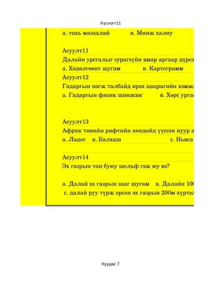 Хүснэгт11

а. тахь мазаалай             в. Минж халиу                с. Цагаа


Асуулт11
Далайн урсгалыг зурагзүйн ямар аргаар дүрсэлвэл тохи
а. Хөдөлгөөнт шугам              в. Картограмм                 с. Тэ
Асуулт12
Гадаргын нэгж талбайд ирэх цацрагийн хэмжээ юунаас 
а. Гадаргын физик шинжээс           в. Хөрс ургамал         с



Асуулт13
Африк тивийн рифтийн хөндийд үүссэн нуур аль нь вэ ?
а. Ладог    в. Балхаш                               с. Ньяса


Асуулт14
Эх газрын тан буюу шельф гэж юу вэ?


а. Далай эх газрын зааг шугам    в. Далайн 1000 м хүртэ
 с. далай руу түрж орсон эх газрын 200м хүртэлх гүн




                  Хуудас 7
 