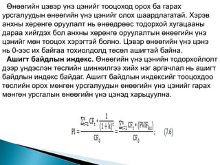 Өнөөгийн цэвэр үнэ цэнийг тооцоход орох ба гарах
урсгалуудын өнөөгийн үнэ цэнийг олох шаардлагатай. Хэрэв
анхны хөрөнгө оруулалт нь өнөөдрөөс тодорхой хугацааны
дараа хийгдэх бол анхны хөрөнгө оруулалтын өнөөгийн үнэ
цэнийг мөн тооцох хэрэгтэй болно. Цэвэр өнөөгийн үнэ цэнэ
нь 0-ээс их байгаа тохиолдолд төсөл ашигтай байна.
 Ашигт байдлын индекс. Өнөөгийн үнэ цэнийн тодорхойлолт
дээр үндэслэн төслийн шинжилгээ хийх нэг аргачлал нь ашигт
байдлын индөкс байдаг. Ашигт байдлын индөксийг тооцохдоо
төслийн орох мөнгөн урсгалуудын өнөөгийн үнэ цэнийг гарах
мөнгөн урсгалын өнөөгийн үнэ цэнэд харьцуулна.
 