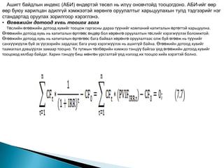Ашигт байдлын индекс (АБИ) өндөртэй төсөл нь илүү оновчтойд тооцогдоно. АБИ-ийг өөр
өөр буюу харилцан адилгүй хэмжээтэй хөрөнгө оруулалтыг харьцуулахын тулд тэдгээрийг нэг
стандартад оруулах зорилгоор хэрэглэнэ.
• Өгөөжийн дотоод хувь тооцох арга
  Төслийн өгөөжийн дотоод хувийг орох мөнгөн урсгалуудын өнөөгийн үнэ цэнийг анхны хөрөнгө
  Өгөөжийн дотоод хувь бол тооцож гаргасны дараа түүнийг компаний капиталын өртөгтэй харьцуулна.
Өгөөжийн дотоод хувь нь капиталын өртгөөс өндөр бол хөрөнгө оруулалтын төслийг хэрэгжүүлэх боломжтой.
оруулалттай тэнцүүлж байгаа хорогдуулалтын хувь хэмжээ юм. Өөрөөр хэлбэл төслийн
Өгөөжийн дотоод хувь нь капиталын өртөгөөс бага байвал хөрөнгө оруулалтаас олж буй өгөөж нь түүнийг
өнөөгийн цэвэр үнэ цэнийг 0-тэй тэнцүүлж буй хорогдуулалтын хувь хэмжээг өгөөжийн дотоод
санхүүжүүлж буй эх үүсвэрийн зардлаас бага учир хэрэгжүүлэх нь ашиггүй байна. Өгөөжийн дотоод хувийг
хувь гэж дэвшүүлэх замаар тооцно. Үе тутмын төлбөрийн хэмжээ тэнцүү байгаа үед өгөөжийн дотоод хувийг
таамаглал
          нэрлэдэг. Өгөөжийн дотоод хувь нь (IRR) нь:
тооцоход хялбар байдаг. Харин тэнцүү биш мөнгөн урсгалтай үед нэлээд их тооцоо хийх хэрэгтэй болно.
 