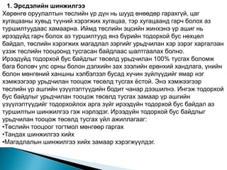 1. Эрсдэлийн шинжилгээ
Хөрөнгө оруулалтын төслийн үр дүн нь шууд өнөөдөр гарахгүй, цаг
хугацааны хувьд түүний хэрэгжих хугацаа, тэр хугацаанд гарч болох аз
туршилтуудаас хамаарна. Иймд төслийн эцсийн жинхэнэ үр ашиг нь
ирээдүйд гарч болох аз туршилтууд янз бүрийн тодорхой бус нөхцөл
байдал, төслийн хэрэгжих магадлал зэргийг урьдчилан хэр зэрэг харгалзан
үзэж төслийн тооцоонд тусгасан байдлаас шалтгаалах болно.
Ирээдүйд тодорхой бус байдлыг төсөлд урьдчилан 100% тусгах боломж
бага боловч улс орны болон дэлхийн зах зээлийн ерөнхий хандлага, үнийн
болон мөнгөний ханшны хэлбэлзэл бусад хүчин зүйлүүдийг ямар нэг
хэмжээгээр урьдчилан тооцож төсөлд тусгах ѐстой. Энэ хэмжээгээр
төслийн үр ашгийн үзүүлэлтүүдийн бодит чанар дээшилнэ. Ингэж тодорхой
бус байдлыг урьдчилан тооцож төсөлд тусгах замаар үр ашгийн
үзүүлэлтүүдийг тодорхойлох арга зүйг ирээдүйн тодорхой бус байдал аз
туршилтын шинжилгээ гэж нэрлэдэг. Ирээдүйн тодорхой бус байдлыг
урьдчилан тооцож төсөлд тусгах үйл ажиллагааг:
•Төслийн тооцоог тогтмол мөнгөөр гаргах
•Тандах шинжилгээ хийх
•Магадлалын шинжилгээ хийх замаар хэрэгжүүлдэг.
 