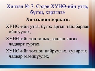 Хичээл № 7. Сэдэв:ХУНӨ-ийн утга,
             бүтэц, хэрэглээ
             Хичээлийн зорилго:
    ХУНӨ-ийн утга, бүтэх аргыг тайлбарлан
     ойлгуулах,
    ХУНӨ-ийг зөв таньж, задлан ялгах
     чадварт сургах,
    ХУНӨ-ийг зохион найруулах, хувиргах
     чадвар эзэмшүүлэх,
                       
 