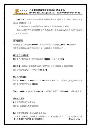广州聚我网络营销顾问机构 荣誉出品
            网站地址：http://www.juwood.com/ 专业提供网络营销顾问及培训服务



  2008 年 3 月 24 日，北京奥运圣火在雅典古奥林匹亚遗址点燃，同时“ 可口可乐奥
运火炬在线传递”启动。
  线下火炬传递,铺天盖地的媒体报道宣传,营造出热情高涨的氛围;
  借助大众媒体和其他网络媒体的力量,配合多种迎奥运活动,大肆炒作,尽可能地放
大,扩大覆盖范围;


QQ 氛围营造

QQ 奥运皮肤、奥运登陆 banner、奥运火炬标识、奥运资讯,QQ 秀、QQ 空间……
所有火炬传递均以邀请机制实现传播,充满悬念和神秘感的过程.


种子用户,引爆流行

种子用户:锁定忠诚并且低免疫力的人群(8888 个火炬传递大使)


目标对象:对时尚、新潮流感应敏锐,年轻气盛,并且比较容易被爱国热情和
奥运热情打动的人群。(平均年龄 20.6 岁)


种子用户的选拨:
第 1 波：2008 名，在 2007 年 7 月至 10 月期间参加过“可口可乐奥运(搜吧)火炬手选拔
及投票”的用户中抽取 2008 名;


第 2 波: 6880 名，可口可乐 icoke.cn 网站的新注册用户中抽取 6880 名入围火炬大使;


活动核心元素

1.提供有价值的产品或服务
有价值:传递火炬,表达爱国热情


2.提供无须努力的向他人传递信息的方式
无需努力:寻找好友,传递火炬,发送邀请信息;操作门槛非常低;点击好友火炬,获得火
《不可不读的 7 大网络推广经典案例》              Page 23 of 46
 