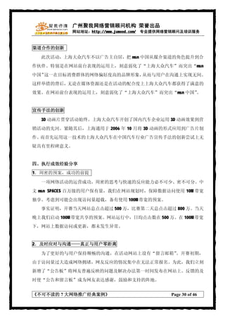 广州聚我网络营销顾问机构 荣誉出品
           网站地址：http://www.juwood.com/ 专业提供网络营销顾问及培训服务



渠道合作的创新

  此次活动，上海大众汽车不以广告主自居，把 msn 中国从媒介渠道的角色提升到合
作伙伴。特别是在网站前台表现的运用上，刻意弱化了“上海大众汽车”而突出“msn
中国”这一在目标消费群体的网络偏好度高的品牌形象，从而与用户在沟通上实现无间。
这样举措的背后，无论在媒体资源还是在活动的配合度上上海大众汽车都获得了满意的
效果。在网站前台表现的运用上，刻意弱化了“上海大众汽车”而突出“msn 中国”。


宣传手法的创新

  3D 动画片贯穿活动始终。上海大众汽车开创了国内汽车企业运用 3D 动画效果到营
销活动的先河。紧随其后，上海通用于 2006 年 10 月将 3D 动画的形式应用到广告片制
作。而首先运用这一技术的上海大众汽车在中国汽车行业广告宣传手法的创新尝试上无
疑具有里程碑意义。


四、执行成效经验分享
1．周密的预案，成功的前提

  一项网络活动的运营成功，周密的思考与快速的反应能力必不可少、密不可分。中
文 msn SPACES 百万级的用户保有量，我们在网站规划时，保障数据访问使用 10M 带宽
独享。考虑到可能会出现访问量超载，备有使用 100M 带宽的预案。
  事实证明，开赛当天网站总点击超过 500 万，比赛第二天总点击超过 800 万。当天
晚上我们启动 100M 带宽共享的预案。网站运行中，日均点击数在 500 万。在 100M 带宽
下，网站上数据访问或更新，都未发生异常。


2．及时应对与沟通——真正与用户零距离

  为了更好的与用户保持顺畅的沟通，在活动网站上设有“留言邮箱”。开赛初期，
由于访问量过大造成网络拥堵，网友反应的情况集中在无法正常报名。为此，我们立刻
新增了“公告板”将网友普遍反映的问题及解决办法第一时间发布在网站上。反馈的及
时使“公告和留言板”成为网友表达感谢，鼓励和支持的阵地。


《不可不读的 7 大网络推广经典案例》                         Page 30 of 46
 