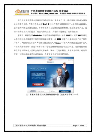 广州聚我网络营销顾问机构 荣誉出品
           网站地址：http://www.juwood.com/ 专业提供网络营销顾问及培训服务



  而当共和党悬赏重金要找奥巴马传说中的“私生子”，这一桃色新闻立即成为网络
论坛的重点话题。在参与式论坛和 Web2． 社区之类的互联网社区中，
                     0            众多网友以最新、
最时髦的网络方式进行讨论，并纷纷发表自己发现的线索和推测。眼球就是生产力，这
些讨论实际上大大的提升了奥巴马的关注度，为他的当选奠定了良好的基础。
  事实上，根据美国 eMarketer 公布的调查数据显示，早在 2005 年，就有 64%的网民
认为互联网在总统选举中的作用将越来越重要。而 2008 年奥巴马成功运用“电子邮件
广告” 、
    “视频网站传播”“谷歌关键词购买”“Banner 广告”“网络游戏内置广告”
            、        、          、         、
“病毒式邮件营销”以及“博客营销”等等各种网络营销手段成功当选，也同时向全世
界宣布了互联网对人类社会的巨大影响力。现在，无论在科技、文化还是经济、政治等
方面，互联网都以及是不可忽略的一个重要工具和宣传营销渠道。




       注：本案例节选自刘兴发网络营销专著《决胜网络营销》一书




《不可不读的 7 大网络推广经典案例》                         Page 41 of 46
 
