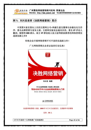 广州聚我网络营销顾问机构 荣誉出品
          网站地址：http://www.juwood.com/ 专业提供网络营销顾问及培训服务



附 1：刘兴发老师《决胜网络营销》简介

  中国第 1 家在国内上市的互联网公司-网盛生意宝董事长孙德良先生作
序、著名品牌营销专家朱玉童、互联网实验室总裁刘兴亮、著名 IT 评论人
徽剑、淘智网 CEO 龚兵、南方 IT 群创始人张立波等联袂推荐的网络营销实
战派创新之作!

       传统企业开展网络营销不可不读的实战派力作！

          广大网络营销从业者必备的行动宝典！




     《决胜网络营销》封面，2010 年 1 月 1 日出版发行，全国新华书店销售

                     定价：35 元



《不可不读的 7 大网络推广经典案例》                        Page 42 of 46
 
