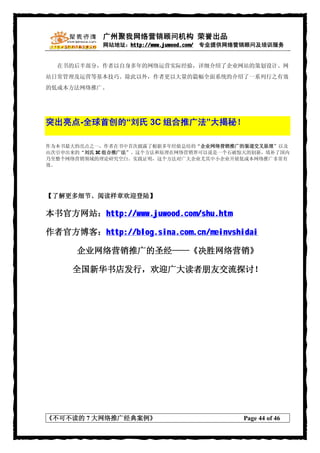 广州聚我网络营销顾问机构 荣誉出品
            网站地址：http://www.juwood.com/ 专业提供网络营销顾问及培训服务


  在书的后半部分，作者以自身多年的网络运营实际经验，详细介绍了企业网站的策划设计、网
站日常管理及运营等基本技巧。除此以外，作者更以大量的篇幅全面系统的介绍了一系列行之有效
的低成本方法网络推广。




突出亮点-全球首创的“刘氏 3C 组合推广法”大揭秘！

作为本书最大的亮点之一，作者在书中首次披露了根据多年经验总结的“企业网络营销推广的渠道交叉原理”以及
由次引申出来的“刘氏 3C 组合推广法”。这个方法和原理在网络营销界可以说是一个石破惊天的创新，填补了国内
乃至整个网络营销领域的理论研究空白。实践证明，这个方法对广大企业尤其中小企业开展低成本网络推广非常有
效。




【了解更多细节、阅读样章欢迎登陆】

本书官方网站：http://www.juwood.com/shu.htm

作者官方博客：http://blog.sina.com.cn/meinvshidai

      企业网络营销推广的圣经——《决胜网络营销》

     全国新华书店发行，欢迎广大读者朋友交流探讨！




《不可不读的 7 大网络推广经典案例》                          Page 44 of 46
 