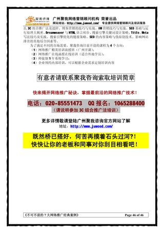 广州聚我网络营销顾问机构 荣誉出品
            网站地址：http://www.juwood.com/ 专业提供网络营销顾问及培训服务
氏 3C 组合推广法及进阶、博客营销的技巧与实战、IM 营销技巧与实战、SEO 基础与运
行原理大揭密、  Dreamweaver 与 HTML 语言初步、搜索引擎关键词设计策略、Title、Meta
写法技巧及实践、搜索引擎优化的链接策略、SEO 的内容策略与伪原创技术、影响网站
排名的其他综合因素等。
   为了满足不同的市场需要，聚我咨询目前开设的课程为 4 个方向：
   （1）网络推广精英培训面授班（广州开课）           ；
   （2）网络推广在线函授在线培训（适合外地学员）          ；
   （3）师徒制 1 年系统学习；
   （4）企业预约内部培训，可以根据企业需求定制培训内容



      有意者请联系聚我咨询索取培训简章

    快来揭开网络推广秘诀，掌握最前沿的网络推广技术！

 电话：020-85551473 QQ 报名：1065288400
            （请说明参加 3C 组合推广法培训）

        更多详情敬请登陆广州聚我咨询官方网站了解
               地址：http://www.juwood.com/

   既然桥已搭好，何苦再摸着石头过河?！
   快快让你的老板和同事对你刮目相看吧！




《不可不读的 7 大网络推广经典案例》                          Page 46 of 46
 