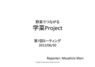 野菜でつながる	
  
学菜Project	
  
  	
  
第7回ミーティング	
  
  2012/06/30	
  
      	
  
      	
  
       Reporter:	
  Masahiro	
  Mori	
  
 Copyright	
  (C)	
  2012	
  gaku-­‐sai	
  All	
  Rights	
  Reserved	
 