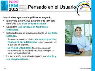 Pensado en el Usuario

La solución ayuda a simplificar su negocio.
• El servicio SmartCloud Enterprise de IBM está
   diseñado para usar en forma simple.
• Considera una tarificación facilmente
   entendible.
• Usted adquiere el servicio mediante un contrato
   estándar.
  – Acuerdo de servicios básico sin un compromiso
    financiero por adelantado. Usted paga solo por
          lo que usa en el portal.
         – Servicios Opcionales le permiten agregar
          características de soporte y recursos cloud por un
          pago mensual adicional.
•        La facturación está diseñada para ser simple y
         sin complicaciones.


    10                                                         © 2012 IBM Corporation
 