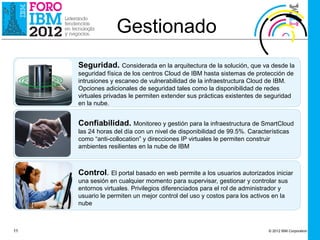 Gestionado
     Seguridad. Considerada en la arquitectura de la solución, que va desde la
     seguridad física de los centros Cloud de IBM hasta sistemas de protección de
     intrusiones y escaneo de vulnerabilidad de la infraestructura Cloud de IBM.
     Opciones adicionales de seguridad tales como la disponibilidad de redes
     virtuales privadas le permiten extender sus prácticas existentes de seguridad
     en la nube.


     Confiabilidad. Monitoreo y gestión para la infraestructura de SmartCloud
     las 24 horas del día con un nivel de disponibilidad de 99.5%. Características
     como “anti-collocation” y direcciones IP virtuales le permiten construir
     ambientes resilientes en la nube de IBM



     Control. El portal basado en web permite a los usuarios autorizados iniciar
     una sesión en cualquier momento para supervisar, gestionar y controlar sus
     entornos virtuales. Privilegios diferenciados para el rol de administrador y
     usuario le permiten un mejor control del uso y costos para los activos en la
     nube



11                                                                        © 2012 IBM Corporation
 