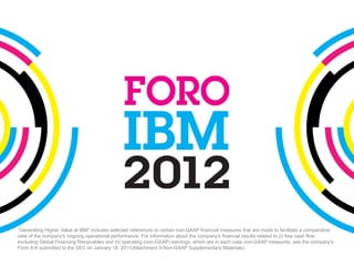 “Generating Higher Value at IBM” includes selected references to certain non-GAAP financial measures that are made to facilitate a comparative
view of the company's ongoing operational performance. For information about the company's financial results related to (i) free cash flow
excluding Global Financing Receivables and (ii) operating (non-GAAP) earnings, which are in each case non-GAAP measures, see the company's
Form 8-K submitted to the SEC on January 18, 2011(Attachment II-Non-GAAP Supplementary Materials).
 