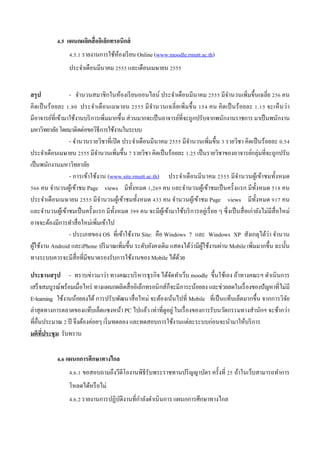 4.5 แผนกผลิตสื่ ออิเล็กทรอนิกส์
                  4.5.1 รายงานการใช้หองเรี ยน Online (www.moodle.rmutt.ac.th)
                                     ้
                  ประจําเดือนมีนาคม 2555 และเดือนเมษายน 2555


สรุป              - จํานวนสมาชิกในห้องเรี ยนออนไลน์ ประจําเดือนมีนาคม 2555 มีจานวนเพิ่มขึ้นเฉลี่ย 256 คน
                                                                                             ํ
คิดเป็ นร้ อยละ 1.80 ประจําเดื อนเมษายน 2555 มี จานวนเฉลี่ ยเพิ่มขึ้น 154 คน คิดเป็ นร้ อยละ 1.15 จะเห็ นว่า
                                                      ํ
มีอาจารย์ที่เข้ามาใช้งานบริ การเพิ่มมากขึ้น ส่ วนมากจะเป็ นอาจารย์ที่จะถูกปรับจากพนักงานราชการ มาเป็ นพนักงาน
มหาวิทยาลัย โดยมาติดต่อขอวิธีการใช้งานในระบบ
                  - จํานวนรายวิชาที่เปิ ด ประจําเดือนมีนาคม 2555 มีจานวนเพิ่มขึ้น 3 รายวิชา คิดเป็ นร้อยละ 0.54
                                                                       ํ
ประจําเดือนเมษายน 2555 มีจานวนเพิ่มขึ้น 7 รายวิชา คิดเป็ นร้อยละ 1.25 เป็ นรายวิชาของอาจารย์กลุ่มที่จะถูกปรับ
                              ํ
เป็ นพนักงานมหาวิทยาลัย
                  - การเข้าใช้งาน (www.site.rmutt.ac.th) ประจําเดื อนมีนาคม 2555 มีจานวนผูเ้ ข้าชมทั้งหมด
                                                                                                   ํ
566 คน จํานวนผูเ้ ข้าชม Page views มีท้ งหมด 1,269 คน และจํานวนผูเ้ ข้าชมเป็ นครั้งแรก มีท้ งหมด 518 คน
                                                ั                                                             ั
ประจําเดือนเมษายน 2555 มีจานวนผูเ้ ข้าชมทั้งหมด 433 คน จํานวนผูเ้ ข้าชม Page views มีท้ งหมด 917 คน
                                ํ                                                                           ั
และจํานวนผูเ้ ข้าชมเป็ นครั้งแรก มีท้ งหมด 399 คน จะมีผเู ้ ข้ามาใช้บริ การอยู่เรื่ อย ๆ ซึ่ งเป็ นสื่ อเก่ายังไม่มีสื่อใหม่
                                      ั
อาจจะต้องมีการทําสื่ อใหม่เพิ่มเข้าไป
                  - ประเภทของ OS ที่เข้าใช้งาน Site: คือ Windows 7 และ Windows XP สังเกตุได้ว่า จํานวน
ผูใช้งาน Android และiPhone ปริ มาณเพิ่มขึ้น ระดับยังคงเดิม แสดงได้ว่ามีผใช้งานผ่าน Mobile เพิ่มมากขึ้น ฉะนั้น
  ้                                                                          ู้
ทางระบบควรจะมีสื่อที่มีขนาดรองรับการใช้งานของ Mobile ได้ดวย       ้

ประธานสรุ ป - ทราบข่าวมาว่า ทางคณะบริ หารธุรกิจ ได้จดทําเว็บ moodle ขึ้นใช้เอง ถ้าทางคณะฯ ดําเนิ นการ
                                                             ั
เสร็ จสมบูรณ์พร้อมเมื่อไหร่ ทางแผนกผลิตสื่ ออิเล็กทรอนิ กส์ก็จะมีภาระน้อยลง และช่วยลดในเรื่ องของปั ญหาที่ไม่มี
E-learning ใช้งานน้อยลงได้ การปรับพัฒนาสื่ อใหม่ จะต้องเน้นไปที่ Mobile ที่เป็ นแท็บเล็ตมากขึ้น จากการวิจย   ั
ล่าสุ ดทางการตลาดของแท๊บเล็ตแซงหน้า PC ไปแล้ว เท่าที่ดูอยู่ ในเรื่ องของการรับนวัตกรรมทางสํานักฯ จะช้ากว่า
ที่อื่นประมาณ 2 ปี จึงต้องค่อยๆ เริ่ มทดลอง และทดสอบการใช้งานแต่ละระบบก่อนจะนํามาให้บริ การ
มติทประชุ ม รับทราบ
       ี่

            4.6 แผนกการศึกษาทางไกล
                  4.6.1 ขอสอบถามถึงวีดีโองานพิธีรับพระราชทานปริ ญญาบัตร ครั้งที่ 25 ถ้าในเว็บสามารถทําการ
                  โหลดได้หรื อไม่
                                              ํ
                  4.6.2 รายงานการปฏิบติงานที่กาลังดําเนินการ แผนกการศึกษาทางไกล
                                     ั
 