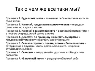 Так о чем же все таки мы?
Привычка 1. Будь проактивен = возьми на себя ответственность за
свою жизнь
Привычка 2. Начинай, представляя конечную цель = определи
свою миссию и цели в жизни.
Привычка 3. Начинай с самого важного = расставляй приоритеты и
в первую очередь делай самое важное
Привычка 4. Действуй по принципу «выиграть-выиграть» =
поддерживай установку «выиграть может каждый»
Привычка 5. Сначала стремись понять, потом – быть понятым =
сотрудничай с другими, чтобы достичь большего. Искренне
слушай других людей.
Привычка 6. Синергия = сотрудничай с другими, чтобы достичь
большего
Привычка 7. «Затачивай пилу» = регулярно обновляй себя
 