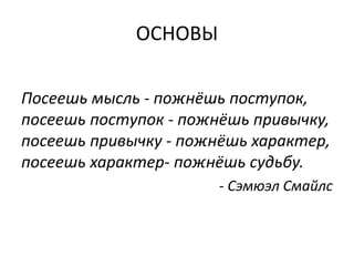 ОСНОВЫ

Посеешь мысль - пожнёшь поступок,
посеешь поступок - пожнёшь привычку,
посеешь привычку - пожнёшь характер,
посеешь характер- пожнёшь судьбу.
                       - Сэмюэл Смайлс
 