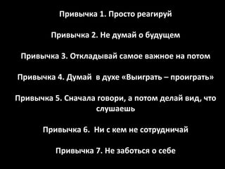 Привычка 1. Просто реагируй

        Привычка 2. Не думай о будущем

 Привычка 3. Откладывай самое важное на потом

Привычка 4. Думай в духе «Выиграть – проиграть»

Привычка 5. Сначала говори, а потом делай вид, что
                   слушаешь

      Привычка 6. Ни с кем не сотрудничай

          Привычка 7. Не заботься о себе
 