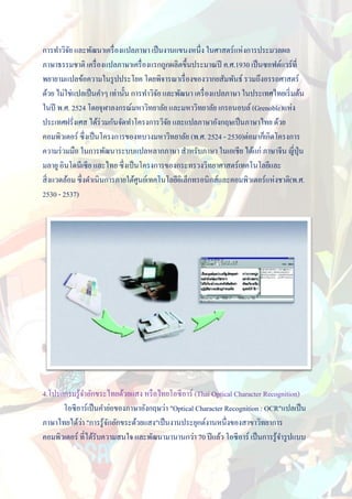 การทาวิจย และพัฒนาเครื่ องแปลภาษา เป็ นงานแขนงหนึ่ง ในศาสตร์แห่งการประมวลผล
           ั
ภาษาธรรมชาติ เครื่ องแปลภาษาเครื่ องแรกถูกผลิตขึ้นประมาณปี ค.ศ.1930 เป็ นซอฟต์แวร์ที่
พยายามแปลข้อความในรู ปประโยค โดยพิจารณาเรื่ องของวากยสัมพันธ์ รวมถึงอรรถศาสตร์
ด้วย ไม่ใช่แปลเป็ นคาๆ เท่านั้น การทาวิจย และพัฒนา เครื่ องแปลภาษา ในประเทศไทยเริ่ มต้น
                                        ั
ในปี พ.ศ. 2524 โดยจุฬาลงกรณ์มหาวิทยาลัย และมหาวิทยาลัย เกรอนอบล์ (Grenoble)แห่ง
ประเทศฝรั่งเศส ได้ร่วมกันจัดทาโครงการวิจย และแปลภาษาอังกฤษเป็ นภาษาไทย ด้วย
                                           ั
คอมพิวเตอร์ ซึ่งเป็ นโครงการของทบวงมหาวิทยาลัย (พ.ศ. 2524 - 2530)ต่อมาก็เกิดโครงการ
ความร่ วมมือ ในการพัฒนาระบบแปลหลากภาษา สาหรับภาษา ในเอเชีย ได้แก่ ภาษาจีน ญี่ปุ่น
มลายู อินโดนีเซีย และไทย ซึ่งเป็ นโครงการของกระทรวงวิทยาศาสตร์เทคโนโลยีและ
สิ่ งแวดล้อม ซึ่งดาเนินการภายใต้ศนย์เทคโนโลยีอิเล็กทรอนิกส์และคอมพิวเตอร์แห่งชาติ(พ.ศ.
                                  ู
2530 - 2537)




4.โปรแกรมรู ้จาอักขระไทยด้วยแสง หรื อไทยโอซี อาร์ (Thai Optical Character Recognition)
      โอซีอาร์เป็ นคาย่อของภาษาอังกฤษว่า "Optical Character Recognition : OCR"แปลเป็ น
             ่
ภาษาไทยได้วา "การรู ้จกอักขระด้วยแสง"เป็ นงานประยุกต์งานหนึ่งของสาขาวิทยาการ
                       ั
คอมพิวเตอร์ ที่ได้รับความสนใจ และพัฒนามานานกว่า 70 ปี แล้ว โอซีอาร์ เป็ นการรู ้จารู ปแบบ
 