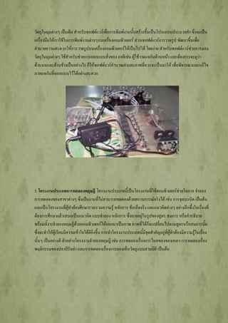 วัตถุในมุมต่างๆ เป็นต้น สาหรับซอฟต์แวร์เพื่อการพิมพ์งานนั้นสร้างขึ้นเป็นโปรแกรมประมวลคา ซึ่งจะเป็น
เครื่องมือให้เราใช้ในการพิมพ์งานต่างๆบนเครื่องคอมพิวเตอร์ ส่วนซอฟต์แวร์การวาดรูป พัฒนาขึ้นเพื่อ
อานวยความสะดวกให้การวาดรูปบนเครื่องคอมพิวเตอร์ให้เป็นไปได้ โดยง่าย สาหรับซอฟต์แวร์ช่วยการมอง
วัตถุในมุมต่างๆ ใช้สาหรับช่วยการออกแบบสิ่งของ อาทิเช่น ผู้ใช้วาดแจกันด้านหน้า และต้องการจะดูว่า
ด้านบนและด้านข้างเป็นอย่างไร ก็ให้ซอฟต์แวร์คานวณค่าและภาพที่ควรจะเป็นมาให้ เพื่อพิจารณาและแก้ไข
ภาพแจกันที่ออกแบบไว้ได้อย่างสะดวก




5. โครงงานประเภทการทดลองทฤษฎี โครงงานประเภทนี้เป็นโครงงานที่ใช้คอมพิวเตอร์ช่วยในการ จาลอง
การทดลองของสาขาต่างๆ ซึ่งเป็นงานที่ไม่สามารถทดลองด้วยสถานการณ์จริงได้ เช่น การจุดระเบิด เป็นต้น
และเป็นโครงงานที่ผู้ทาต้องศึกษารวบรวมความรู้ หลักการ ข้อเท็จจริง และแนวคิดต่างๆ อย่างลึกซึ้งในเรื่องที่
ต้องการศึกษาแล้วเสนอเป็นแนวคิด แบบจาลอง หลักการ ซึ่งอาจอยู่ในรูปของสูตร สมการ หรือคาอธิบาย
พร้อมทั้งารจาลองทฤษฏีด้วยคอมพิวเตอร์ให้ออกมาเป็นภาพ ภาพที่ได้ก็จะเปลี่ยนไปตามสูตรหรือสมการนั้น
ซึ่งจะทาให้ผู้เรียนมีความเข้าใจได้ดียิ่งขึ้น การทาโครงงานประเภทนี้มีจุดสาคัญอยู่ที่ผู้ทาต้องมีความรู้ในเรื่อง
นั้นๆ เป็นอย่างดี ตัวอย่างโครงงานจาลองทฤษฎี เช่น การทดลองเรื่องการไหลของของเหลว การทดลองเรื่อง
พฤติกรรมของปลาปิรันย่า และการทดลองเรื่องการมองเห็นวัตถุแบบสามมิติ เป็นต้น
 