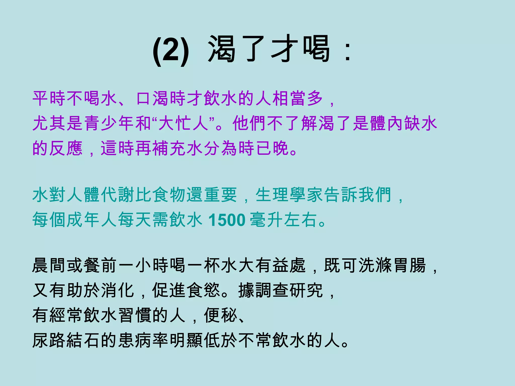 (2)  渴了才喝： 平時不喝水、口渴時才飲水的人相當多， 尤其是青少年和“大忙人”。他們不了解渴了是體內缺水 的反應，這時再補充水分為時已晚。 水對人體代謝比食物還重要，生理學家告訴我們， 每個成年人每天需飲水 1500 毫升左右。   晨間或餐前一小時喝一杯水大有益處，既可洗滌胃腸， 又有助於消化，促進食慾。據調查研究， 有經常飲水習慣的人，便秘、 尿路結石的患病率明顯低於不常飲水的人。 
