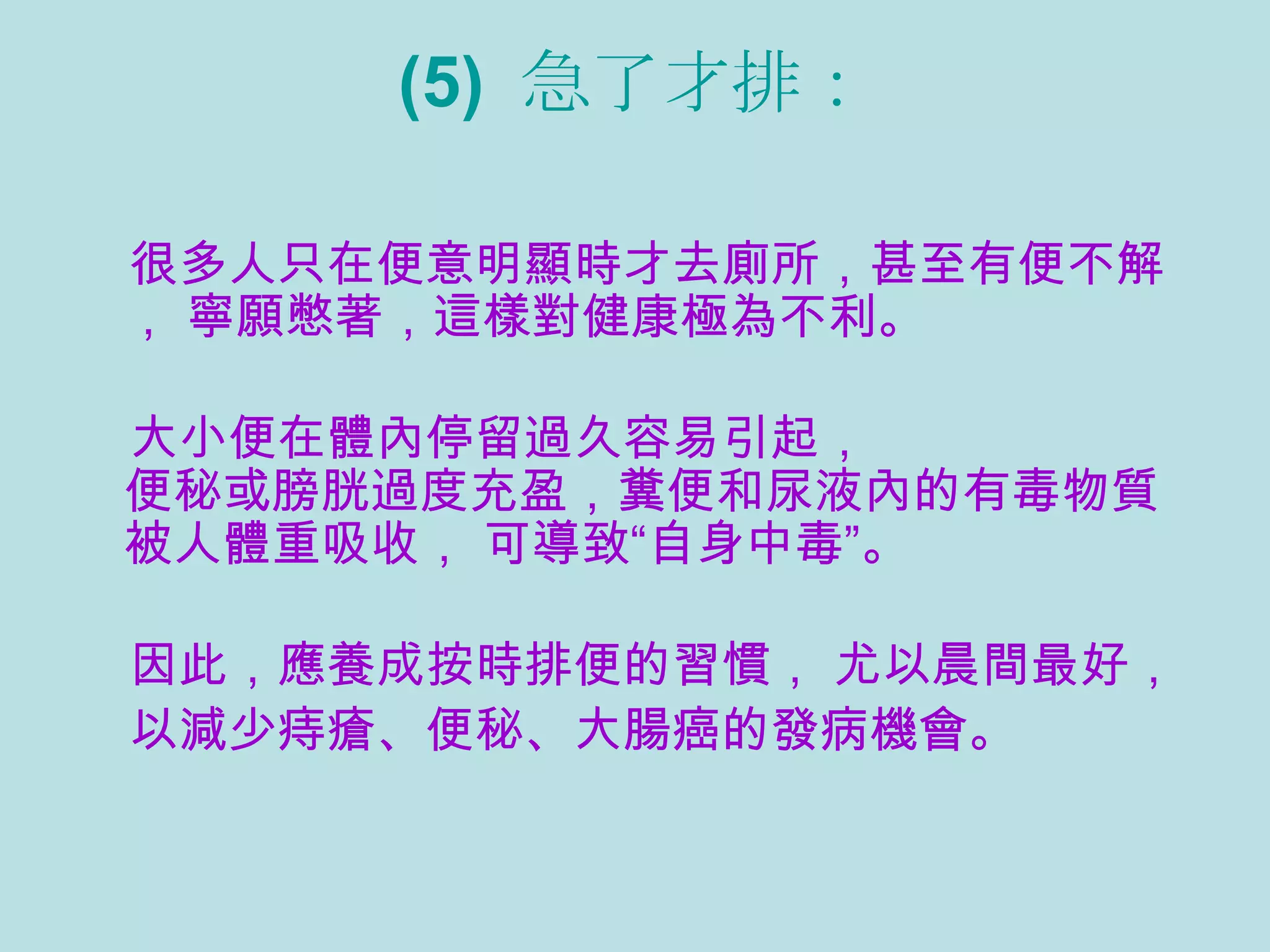 (5)  急了才排： 很多人只在便意明顯時才去廁所，甚至有便不解， 寧願憋著，這樣對健康極為不利。 大小便在體內停留過久容易引起， 便秘或膀胱過度充盈，糞便和尿液內的有毒物質被人體重吸收， 可導致“自身中毒”。 因此，應養成按時排便的習慣， 尤以晨間最好， 以減少痔瘡、便秘、大腸癌的發病機會。  