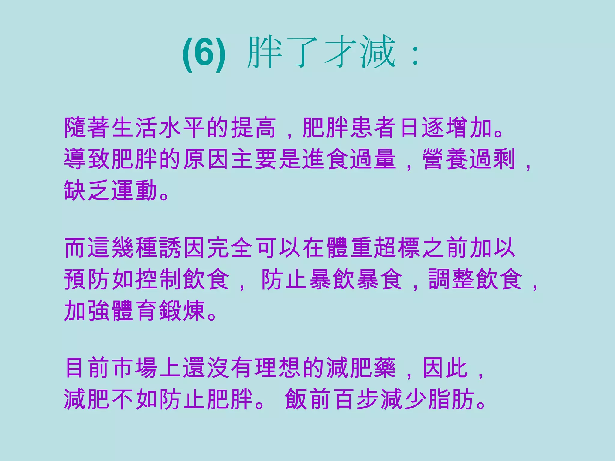 (6)  胖了才減： 隨著生活水平的提高，肥胖患者日逐增加。  導致肥胖的原因主要是進食過量，營養過剩， 缺乏運動。   而這幾種誘因完全可以在體重超標之前加以 預防如控制飲食， 防止暴飲暴食，調整飲食， 加強體育鍛煉。   目前市場上還沒有理想的減肥藥，因此， 減肥不如防止肥胖。 飯前百步減少脂肪。   