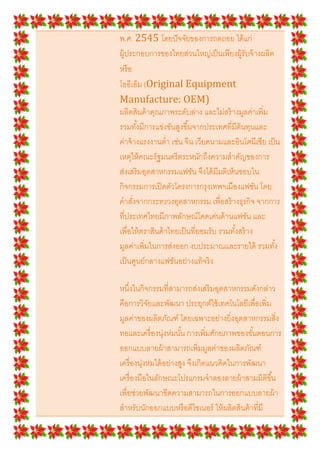 พ.ศ. 2545 โดยปั จจัยของการถดถอย ได้ แก่
ผู้ประกอบการของไทยส่วนใหญ่เป็ นเพียงผู้รับจ้ างผลิต
หรื อ
โออีเอ็ม (Original Equipment
Manufacture: OEM)
ผลิตสินค้ าคุณภาพระดับล่าง และไม่สร้ างมูลค่าเพิม
รวมทั *งมีการแข่งขันสูงขึ *นจากประเทศทีมีต้นทุนและ
ค่าจ้ างแรงงานตํา เช่น จีน เวียดนามและอินโดนีเซีย เป็ น
เหตุให้ คณะรัฐมนตรี ตระหนักถึงความสําคัญของการ
ส่งเสริ มอุตสาหกรรมแฟชัน จึงได้ มีมติเห็นชอบใน
กิจกรรมการเปิ ดตัวโครงการกรุงเทพฯเมืองแฟชัน โดย
คําสังจากกระทรวงอุตสาหกรรม เพือสร้ างธุรกิจ จากการ
ทีประเทศไทยมีภาพลักษณ์โดดเด่นด้ านแฟชัน และ
เพือให้ ตราสินค้ าไทยเป็ นทียอมรับ รวมทั *งสร้ าง
มูลค่าเพิมในการส่งออก งบประมาณและรายได้ รวมทั *ง
เป็ นศูนย์กลางแฟชันอย่างแท้ จริ ง

หนึงในกิจกรรมทีสามารถส่งเสริ มอุตสาหกรรมดังกล่าว
คือการวิจยและพัฒนา ประยุกต์ใช้ เทคโนโลยีเพือเพิม
            ั
มูลค่าของผลิตภัณฑ์ โดยเฉพาะอย่างยิงอุตสาหกรรมสิง
ทอและเครื องนุ่งห่มนั *น การเพิมศักยภาพของขั *นตอนการ
ออกแบบลายผ้ าสามารถเพิมมูลค่าของผลิตภัณฑ์
เครื องนุ่งห่มได้ อย่างสูง จึงเกิดแนวคิดในการพัฒนา
เครื องมือในลักษณะโปรแกรมจําลองลายผ้ าสามมิติขึ *น
เพือช่วยพัฒนาขีดความสามารถในการออกแบบลายผ้ า
สําหรับนักออกแบบหรื อดีไซเนอร์ ให้ ผลิตสินค้ าทีมี
 