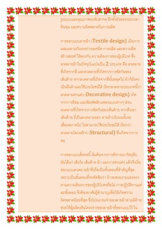 รูปแบบและคุณภาพระดับสากล อีกทั *งยังลดระยะเวลา
ค้ นทุน และความผิดพลาดในการผลิต

การออกแบบลายผ้ า (Textile design) เป็ นการ
ผสมผสานกันระหว่างเทคนิค การผลิต และความคิด
สร้ างสรรค์ ให้ ตรงกับ ความต้ องการของผู้บริโภค ซึง
ลวดลายผ้ าในปั จจุบนแบ่งเป็ น 2 ประเภท คือ ลวดลาย
                      ั
ทีเกิดจากสี และลวดลายทีเกิดจากการขัดกันของ
เส้ นด้ าย หากลวดลายทีเกิดจากสีนั *นหลุดไป ผ้ าก็ยงคง
                                                  ั
เป็ นผืนผ้ าและใช้ ประโยชน์ได้ เรี ยกลวดลายประเภทนี *ว่า
ลวดลายตกแต่ง (Decorative design) เกิด
จากการย้ อม และพิมพ์พลิกแพลงแบบต่างๆ ส่วน
ลวดลายทีเกิดจากการขัดกันของเส้ นด้ าย หากดึงเอา
เส้ นด้ าย ทีเป็ นลวดลายออก ลายผ้ าบริ เวณนั *นจะ
เสือมสภาพไป ไม่สามารถใช้ ประโยชน์ได้ เรี ยกว่า
ลวดลายโครงสร้ าง (Structural) ซึงเกิดจากการ
ทอ

การออกแบบสิงทอนี * เริ มต้ นจากการพิจารณาวัตถุดิบ
อันได้ แก่ เส้ นใย เส้ นด้ าย ผ้ า และการตกแต่ง แล้ วจึงเริ ม
ออกแบบลวดลายผ้ าซึงถือเป็ นขั *นตอนทีสําคัญทีสุด
เพราะเป็ นขั *นตอนทีจะตัดสินว่า ผ้ าจะสวยงามและตรง
ตามความต้ องการของผู้บริ โภคหรื อไม่ การปฏิบติงานแต่
                                                  ั
ละขั *นตอน จึงต้ องอาศัยผู้ชํานาญเพือให้ เกิดความ
ผิดพลาดน้ อยทีสุด ซึงโปรแกรมจําลองลายผ้ าสามมิติ จะ
ช่วยให้ ผ้ ผลิตเห็นโครงร่างของลายผ้ าทีออกแบบไว้ ใน
           ู
 