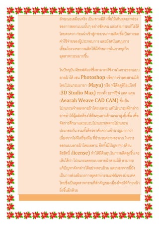 ลักษณะเสมือนจริ ง เป็ น สามมิติ เพือให้ เห็นจุดบกพร่ อง
ของการออกแบบนั *นๆ อย่างชัดเจน และสามารถแก้ ไขได้
โดยสะดวก ก่อนนําเข้ าสูกระบวนการผลิต ซึงเป็ นการลด
                        ่
ค่าใช้ จ่ายของผู้ประกอบการ และยังสนับสนุนการ
เชือมโยงวงจรการผลิตให้ มีศกยภาพในภาคธุรกิจ
                           ั
อุตสาหกรรมมากขึ *น

ในปั จจุบน มีซอฟต์แวร์ ซงสามารถใช้ งานในการออกแบบ
           ั                ึ
ลายผ้ าได้ เช่น Photoshop หรื อการจําลองสามมิติ
โดยโปรแกรมมายา (Maya) หรื อ ทรี ดีสตูดโอแม๊ กซ์ิ
(3D Studio Max) รวมทั *ง อราห์วีฟ แคด แคม
(Aearah Weave CAD CAM) ซึงเป็ น
โปรแกรมจําลองลายผ้ าโดยเฉพาะ แต่โปรแกรมดังกล่าว
อาจทําให้ ผ้ ผลิตต้ องใช้ ต้นทุนทางด้ านเวลาสูงยิงขึ *น เพือ
               ู
จัดการศึกษาและอบรบโปรแกรมหลายโปรแกรม
ประกอบกัน รวมทั *งต้ องอาศัยความชํานาญมากกว่า
เนืองจากไม่มีเครื องมือ ทีอํานวยความสะดวก ในการ
ออกแบบลายผ้ าโดยเฉพาะ อีกทั *งมีปัญหาทางด้ าน
ลิขสิทธิN (license) ทําให้ มีต้นทุนในการผลิตสูงขึ *น จะ
เห็นได้ ว่า โปรแกรมออกแบบลายผ้ าสามมิติ สามารถ
แก้ ปัญหาดังกล่าวได้ อย่างครบถ้ วน และนอกจากนี *ยัง
เป็ นการส่งเสริ มวงการอุตสาหกรรมแฟชันของประเทศ
ไทยซึงเป็ นอุตสาหกรรมทีสําคัญของเมืองไทยให้ ก้าวหน้ า
ยิงขึ *นอีกด้ วย
 