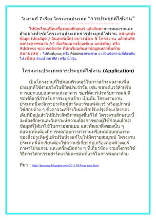 ใบงานที่ 7 เรื่อ ง โครงงานประเภท “การประยุก ต์ใ ช้ง าน ”
           --------------------------------------------------------------
      ให้นักเรียนเปิดเครื่องคอมพิวเตอร์ แล้วค้นหาความหมายและ
ตัว อย่า งหัว ข้อ โครงงานประเภทการประยุก ต์ใ ช้ง าน จากแหล่ง
ข้อมูล (ห้องสมุด / อินเทอร์เน็ต) อย่า งน้อ ย 5 โครงงาน แล้วบันทึก
ลงกระดาษขนาด A4 ที่เตรียมมาพร้อมเขียน แหล่งที่มา หรือ
Address ของ website ที่นักเรียนค้นหาข้อมูลเหล่านั้นด้วย
หมายเหตุ : ให้พิมพ์(print) หรือ คัดลอกลงกระดาษ A4 ส่วนข้อความที่ต้องเติม
ให้ เขีย น ด้วยปากกาสีดำา หรือ นำ้าเงิน


 โครงงานประเภทการประยุก ต์ใ ช้ง าน (Application)

      เป็นโครงงานที่ใช้คอมพิวเตอร์ในการสร้างผลงานเพื่อ
ประยุกต์ใช้งานจริงในชีวิตประจำาวัน เช่น ซอฟต์แวร์สำาหรับ
การออกแบบและตกแต่งอาคาร ซอฟต์แวร์สำาหรับการผสมสี
ซอฟต์แวร์สำาหรับการระบุคนร้าย เป็นต้น โครงงานงาน
ประเภทนี้จะมีการประดิษฐ์ฮาร์ดแวร์ซอฟต์แวร์ หรืออุปกรณ์
ใช้สอยต่าง ๆ ซึงอาจจะสร้างใหม่หรือปรับปรุงดัดแปลงของ
                 ่
เดิมทีมีอยู่แล้วให้มีประสิทธิภาพสูงขึ้นก็ได้ โครงงานลักษณะนี้
      ่
จะต้องศึกษาและวิเคราะห์ความต้องการของผู้ใช้ก่อนแล้วนำา
ข้อมูลที่ได้มาใช้ในการออกแบบ และพัฒนาสิ่งของนั้น ๆ
ต่อจากนั้นต้องมีการทดสอบการทำางานหรือทดสอบคุณภาพ
ของสิ่งประดิษฐ์แล้วปรับปรุงแก้ไขให้มีความสมบูรณ์ โครงงาน
ประเภทนี้นักเรียนต้องใช้ความรู้เกี่ยวกับเครื่องคอมพิวเตอร์
ภาษาโปรแกรม และเครื่องมือต่าง ๆ ที่เกี่ยวข้อง รวมทั้งอาจใช้
วิธีทางวิศวกรรมฮาร์ดแวร์และซอฟต์แวร์ในการพัฒนาด้วย

ที่มา :   http://kruoong.blogspot.com/2011/05/blog-post.html
 