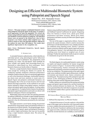 ACEEE Int. J. on Signal & Image Processing, Vol. 03, No. 01, Jan 2012



  Designing an Efficient Multimodal Biometric System
          using Palmprint and Speech Signal
                                             Mahesh P.K.1, M.N. Shanmukha Swamy2
                                         1
                                           JSS Research Foundation, SJCE, Mysore, India
                                                  Email: mahesh24pk@gmail.com
                                         2
                                           JSS Research Foundation, SJCE, Mysore, India
                                                    Email: mnsjce@gmail.com

Abstract— This paper proposes a multimodal biometric system             features using modified canonical form method for palmprint
using palmprint and speech signal. In this paper, we propose a          and Subband Cepstral Coefficients for speech. Integrating
novel approaches for both the modalities. We extract the                these two features at fusion level, which gives better
features using Subband Cepstral Coefficients for speech signal
                                                                        performance and better accuracy. Which gives better
and Modified Canonical method for palmprint. The individual
feature score are passed to the fusion level. Also we have
                                                                        performance and better accuracy for both traits (speech signal
proposed a new fusion method called weighted score. This                & palmprint).
system is tested on clean and degraded database collected by                The rest of this paper is organized as fallows. Section 2
the authors for more than 300 subjects. The results show                presents the system structure, which is used to increase the
significant improvement in the recognition rate.                        performance of individual biometric trait; multiple classifiers
                                                                        are combined using matching scores. Section 3 presents
Index Terms—Multimodal biometrics, Speech signal,                       feature extraction method used for speech signal and section
Palmprint, Fusion                                                       4 for palmprint. Section 5, the individual traits are fused at
                                                                        matching score level based on weighted sum of score
                       I. INTRODUCTION                                  technique. Finally, the experimental results are given in section
    A unimodal biometric authentication, which identifies an            6. Conclusions are given in the last section.
individual person using physiological and/or behavioral
characteristics, such as palmprint, face, fingerprints, hand                                 II. SYSTEM OVERVIEW
geometry, iris, retina, vein and speech. These methods are                  The block diagram of a multimodal biometric system using
more reliable and capable than knowledge-based (e.g.                    two (palm and speech) modalities for human recognition
Password) or token-based (e.g. Key) techniques. Since                   system is shown in Figure 1. It consists of three main blocks,
biometric features are hardly stolen or forgotten.                      that of Preprocessing, Feature extraction and Fusion.
    However, a single biometric feature sometimes fails to be           Preprocessing and feature extraction are performed in parallel
exact enough for verifying the identity of a person. By                 for the two modalities. The preprocessing of the audio signal
combining multiple modalities enhanced performance                      under noisy conditions includes signal enhancement, tracking
reliability could be achieved. Due to its promising applications        environment and channel noise, feature estimation and
as well as the theoretical challenges, multimodal biometric             smoothing [4]. The preprocessing of the palmprint typically
has drawn more and more attention in recent years [1].                  consists of the challenging problems of detecting and
Speech Signal and palmprint multimodal biometrics are                   tracking of the palm and the important palm features.
advantageous due to the use of non-invasive and low-cost                    Further, features are extracted from the training and testing
speech and image acquisition. In this method we can easily              images and speech signal respectively, and then matched to
acquire palmprint images using digital cameras, touchless               find the similarity between two feature sets. The matching
sensors and speech signal using microphone. Existing studies            scores generated from the individual recognizers are passed
in this approach [2, 3] employ holistic features for palmprint          to the decision module where a person is declared as genuine
and speech signal representation and results are shown with             or an imposter.
different techniques of fusion and algorithms.
    Multimodal system also provides anti-spooling measures               III. SUBBAND BASED CEPSTRAL COEFFICIENTS AND GAUSSIAN
by making it difficult for an intruder to spool multiple biometric                          MIXTURE MODEL
traits simultaneously. However, an integration scheme is
required to fuse the information presented by the individual            A. Subband Decomposition via Wavelet Packets
modalities.                                                                 A detailed discussion of wavelet analysis is beyond the
    This paper presents a novel fusion strategy for personal            scope of this paper and we therefore refer interested readers
identification using speech signal and palmprint features at            to a more complete discussion presented in [5]. In continuous
the features level fusion Scheme. The proposed paper shows              time, the Wavelet Transform is defined as the inner product
that integration of speech signal and palmprint biometrics              of a signal x(t) with a collection of wavelet functions yab(t) in
can achieve higher performance that may not be possible                 which the wavelet functions are scaled(by a) and translated
using a single biometric indicator alone. We extract the
© 2012 ACEEE                                                       76
DOI: 01.IJSIP.03.01.7
 
