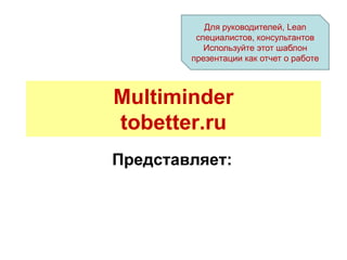 Для руководителей, Lean
         специалистов, консультантов
           Используйте этот шаблон
        презентации как отчет о работе



Multiminder
tobetter.ru
Представляет:
 