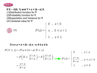 If X ∼ U(0, 1) and Y = a + (b - a) X,
(1)Distribution function for Y
(2)Probability function for Y
(3)Expectation and Variance for Y
(4) Centered value for Y


      (1)




  Since y = a + (b - a) x so 0 ≤ y ≤ b,
 