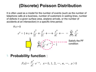(Discrete) Poisson Distribution
It is often used as a model for the number of events (such as the number of
telephone calls at a business, number of customers in waiting lines, number
of defects in a given surface area, airplane arrivals, or the number of
accidents at an intersection) in a specific time period.

      If z > 0




                                                         Satisfy the PF
                                                         condition




 Probability function :
 