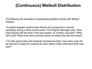 (Continuous) Weibull Distribution


The following are examples of engineering problems solved with Weibull
analysis:

• A project engineer reports three failures of a component in service
operations during a three-month period. The Program Manager asks, "How
many failures will we have in the next quarter, six months, and year?" What
will it cost? What is the best corrective action to reduce the risk and losses?

• To order spare parts and schedule maintenance labor, how many units will
be returned to depot for overhaul for each failure mode month-by-month next
year?
 