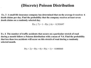 .
                    (Discrete) Poisson Distribution

Ex. 3. A small life insurance company has determined that on the average it receives 6
death claims per day. Find the probability that the company receives at least seven
death claims on a randomly selected day.
                                P(x ≥ 7) = 1 - P(x ≤ 6) = 0.393697



Ex. 4. The number of traffic accidents that occurs on a particular stretch of road
during a month follows a Poisson distribution with a mean of 9.4. Find the probability
that less than two accidents will occur on this stretch of road during a randomly
selected month.


                       P(x < 2) = P(x = 0) + P(x = 1) = 0.000860
 