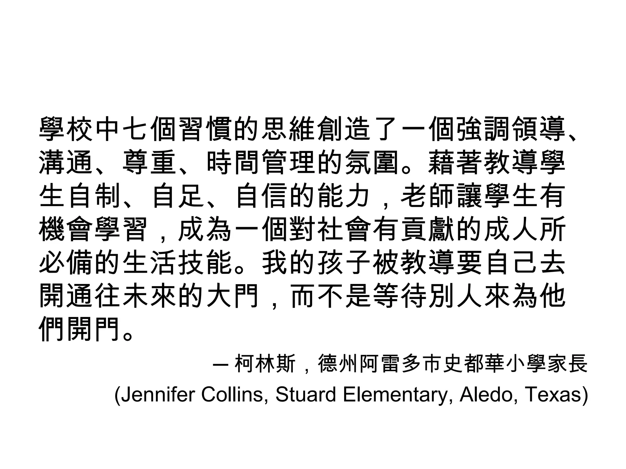 學校中七個習慣的思維創造了一個強調領導、
溝通、尊重、時間管理的氛圍。藉著教導學
生自制、自足、自信的能力，老師讓學生有
機會學習，成為一個對社會有貢獻的成人所
必備的生活技能。我的孩子被教導要自己去
開通往未來的大門，而不是等待別人來為他
們開門。
             ─ 柯林斯，德州阿雷多市史都華小學家長
  (Jennifer Collins, Stuard Elementary, Aledo, Texas)
 