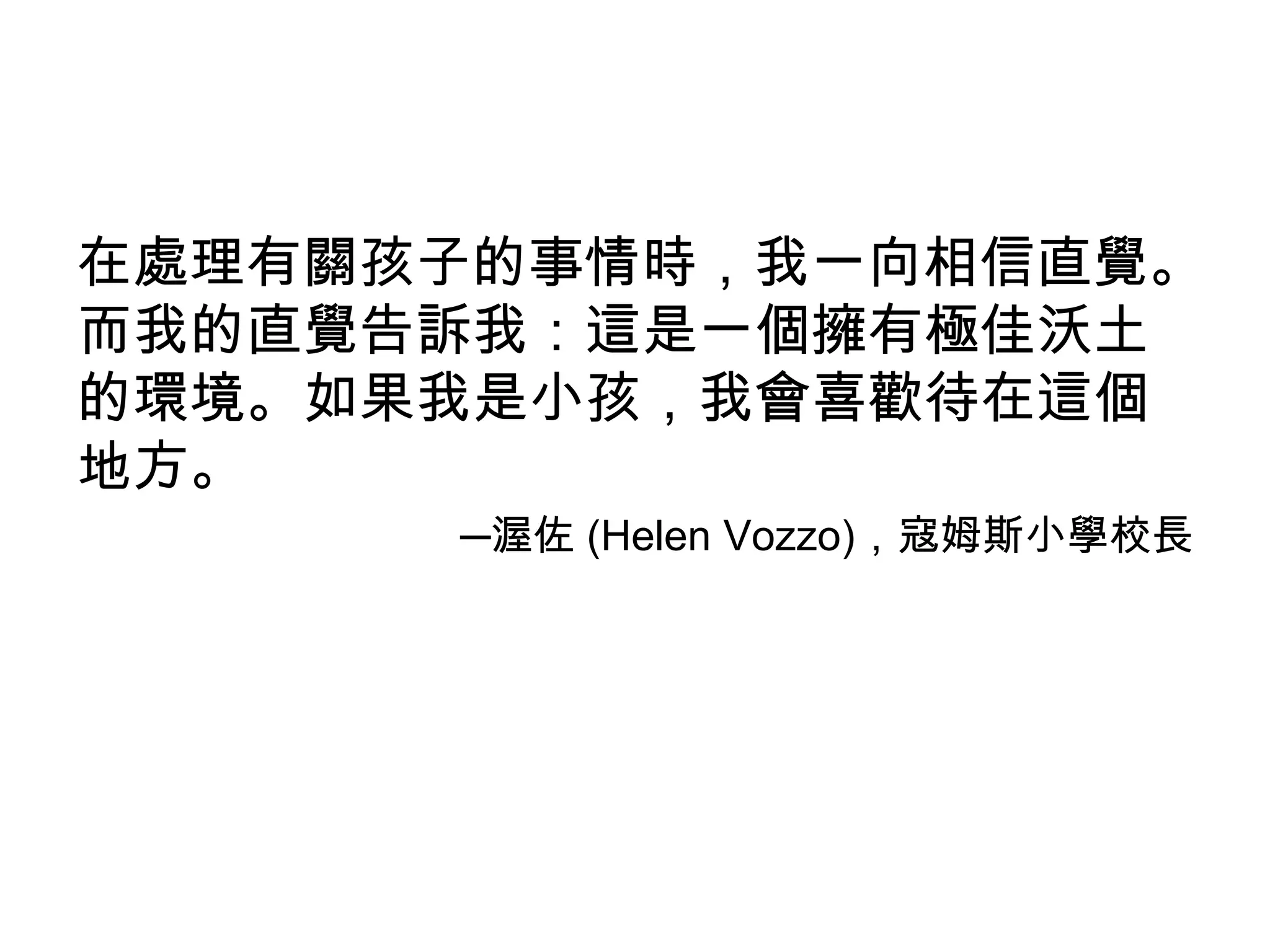 在處理有關孩子的事情時，我一向相信直覺。
而我的直覺告訴我：這是一個擁有極佳沃土
的環境。如果我是小孩，我會喜歡待在這個
地方。
      ─渥佐 (Helen Vozzo)，寇姆斯小學校長
 