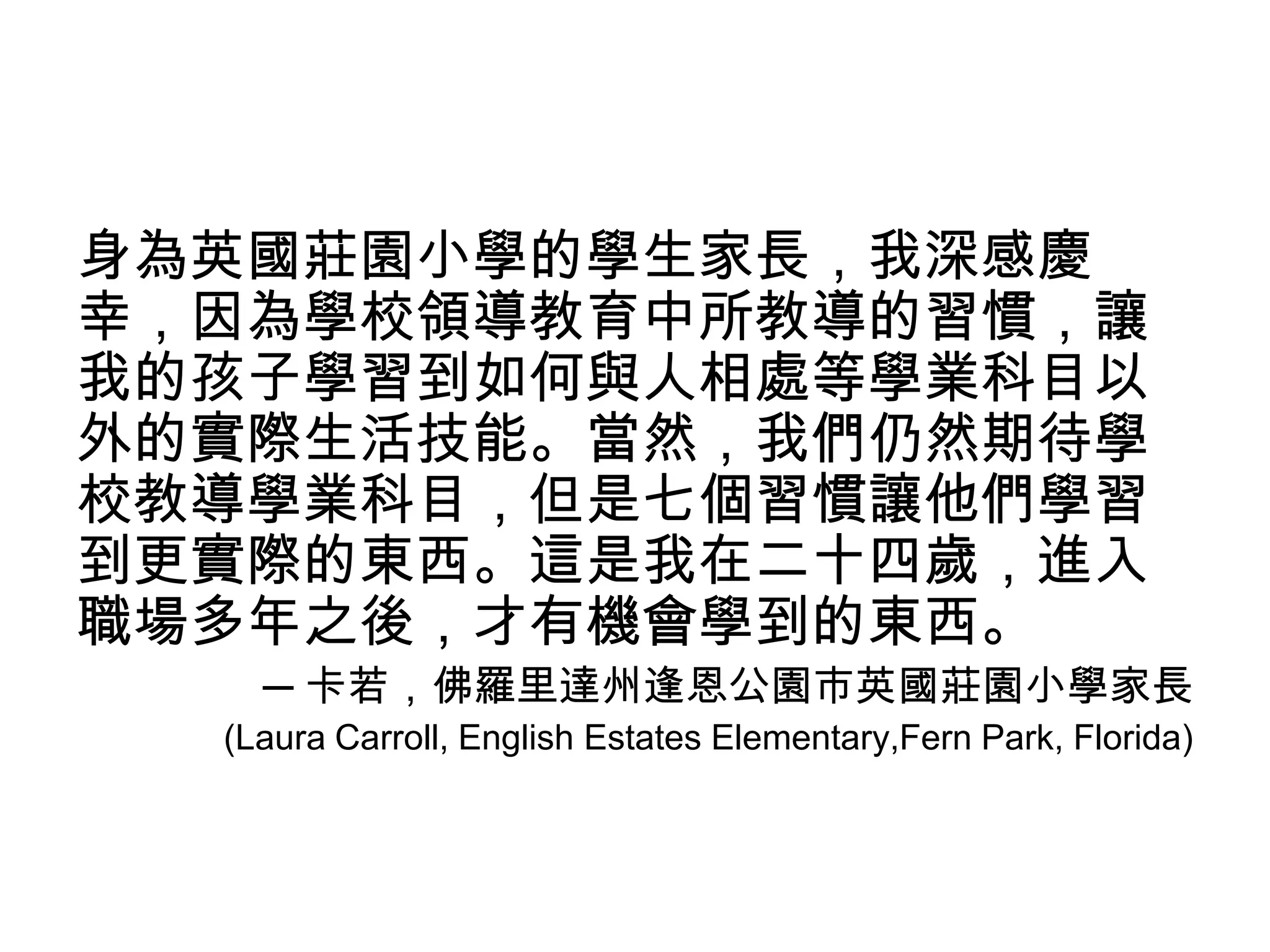 身為英國莊園小學的學生家長，我深感慶
幸，因為學校領導教育中所教導的習慣，讓
我的孩子學習到如何與人相處等學業科目以
外的實際生活技能。當然，我們仍然期待學
校教導學業科目，但是七個習慣讓他們學習
到更實際的東西。這是我在二十四歲，進入
職場多年之後，才有機會學到的東西。
    ─ 卡若，佛羅里達州逢恩公園市英國莊園小學家長
  (Laura Carroll, English Estates Elementary,Fern Park, Florida)
 